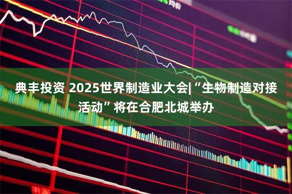 典丰投资 2025世界制造业大会|“生物制造对接活动”将在合肥北城举办