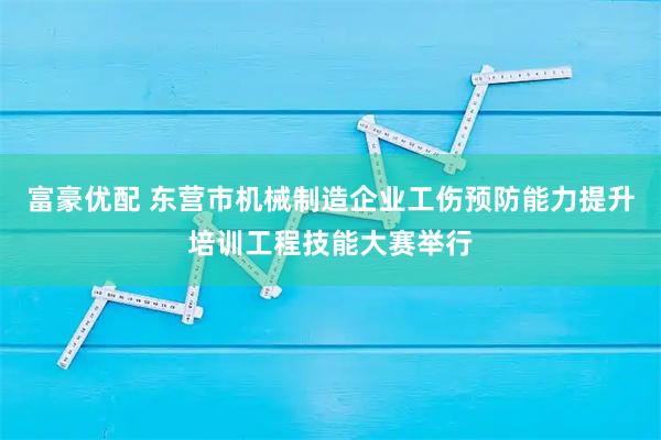 富豪优配 东营市机械制造企业工伤预防能力提升培训工程技能大赛举行