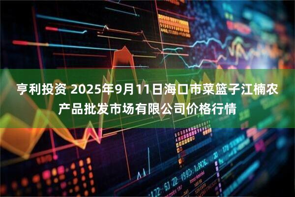 亨利投资 2025年9月11日海口市菜篮子江楠农产品批发市场有限公司价格行情