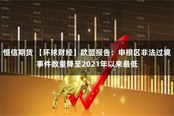 恒信期货 【环球财经】欧盟报告：申根区非法过境事件数量降至2021年以来最低