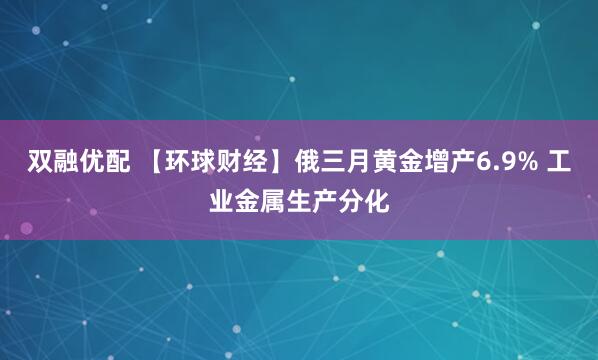 双融优配 【环球财经】俄三月黄金增产6.9% 工业金属生产分化