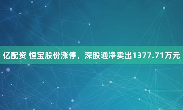 亿配资 恒宝股份涨停，深股通净卖出1377.71万元