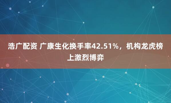 浩广配资 广康生化换手率42.51%，机构龙虎榜上激烈博弈
