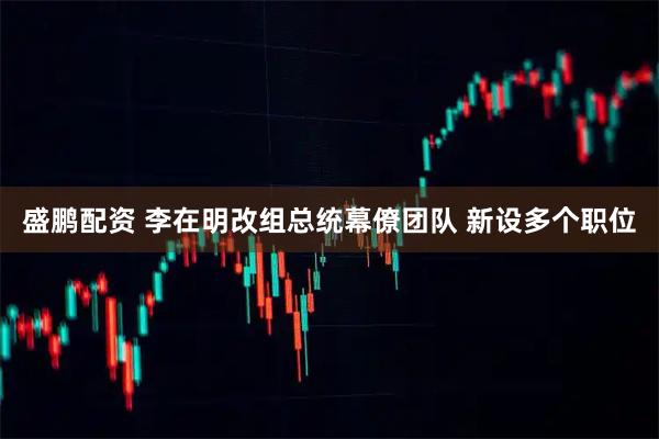 盛鹏配资 李在明改组总统幕僚团队 新设多个职位