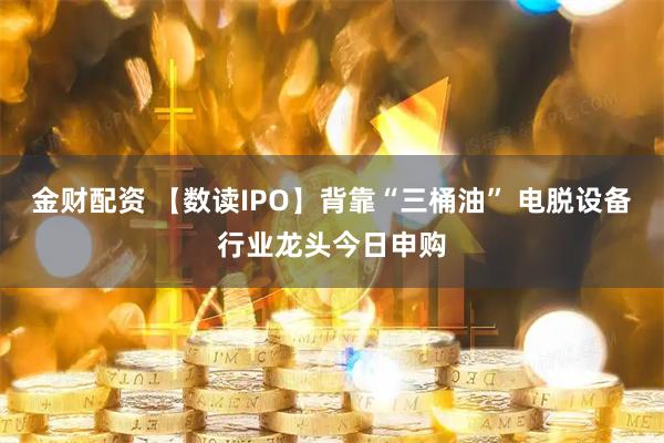 金财配资 【数读IPO】背靠“三桶油” 电脱设备行业龙头今日申购