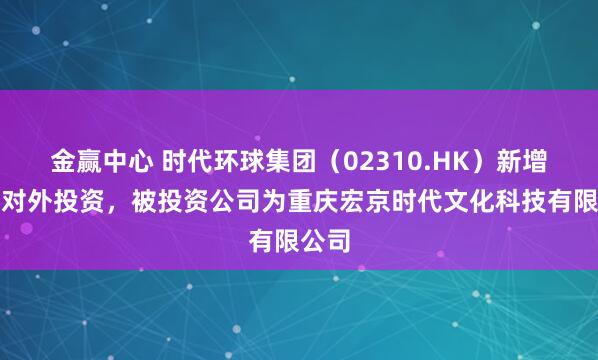 金赢中心 时代环球集团（02310.HK）新增一起对外投资，被投资公司为重庆宏京时代文化科技有限公司