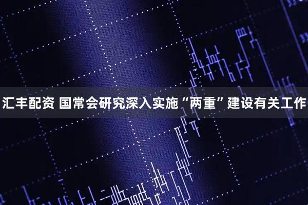 汇丰配资 国常会研究深入实施“两重”建设有关工作