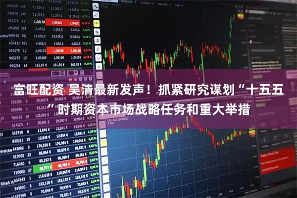 富旺配资 吴清最新发声！抓紧研究谋划“十五五”时期资本市场战略任务和重大举措
