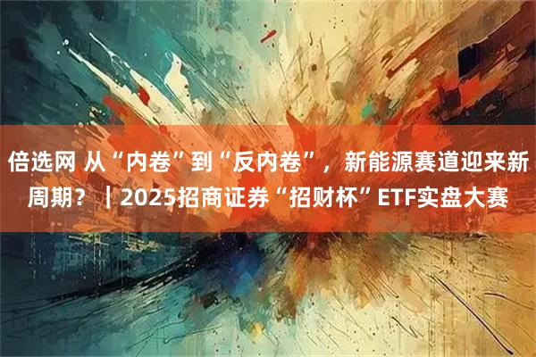 倍选网 从“内卷”到“反内卷”，新能源赛道迎来新周期？｜2025招商证券“招财杯”ETF实盘大赛