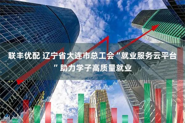 联丰优配 辽宁省大连市总工会“就业服务云平台”助力学子高质量就业