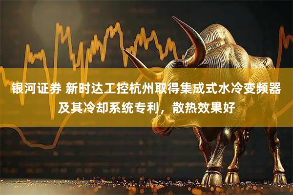 银河证券 新时达工控杭州取得集成式水冷变频器及其冷却系统专利，散热效果好