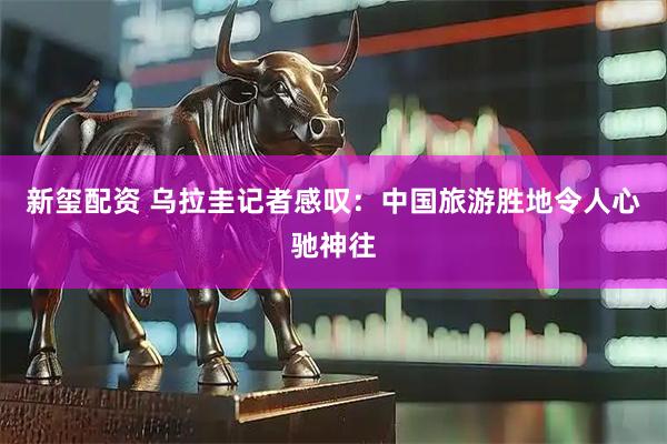 新玺配资 乌拉圭记者感叹：中国旅游胜地令人心驰神往