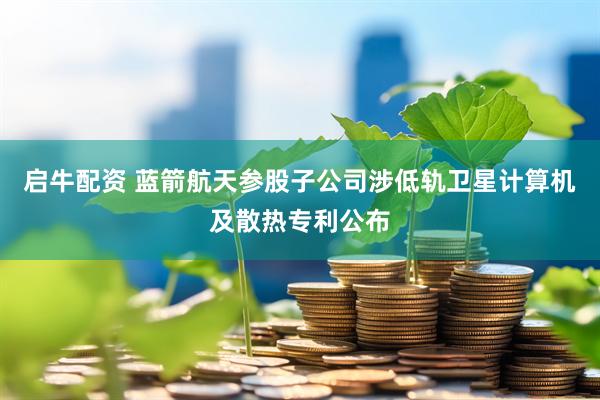 启牛配资 蓝箭航天参股子公司涉低轨卫星计算机及散热专利公布