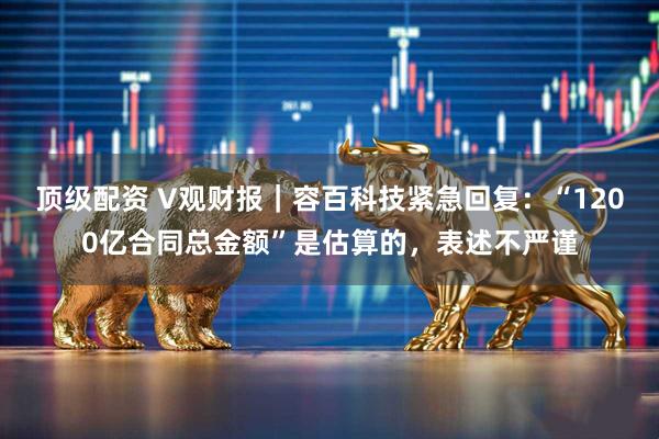 顶级配资 V观财报｜容百科技紧急回复：“1200亿合同总金额”是估算的，表述不严谨