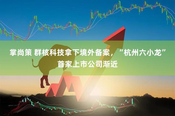 掌尚策 群核科技拿下境外备案，“杭州六小龙”首家上市公司渐近