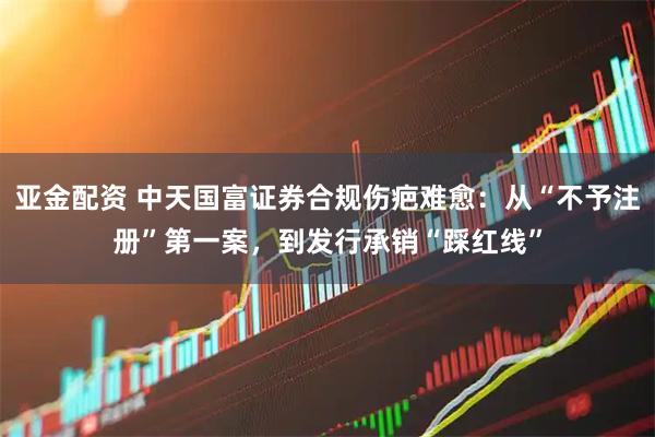 亚金配资 中天国富证券合规伤疤难愈：从“不予注册”第一案，到发行承销“踩红线”