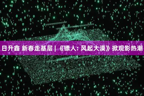 日升鑫 新春走基层 | 《镖人: 风起大漠》掀观影热潮