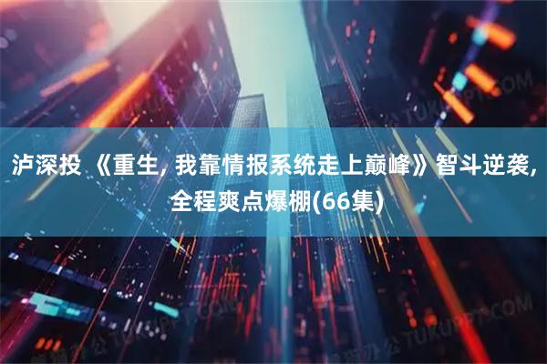 泸深投 《重生, 我靠情报系统走上巅峰》智斗逆袭, 全程爽点爆棚(66集)