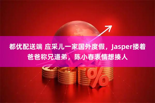 都优配送端 应采儿一家国外度假，Jasper搂着爸爸称兄道弟，陈小春表情想揍人