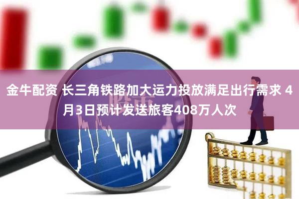 金牛配资 长三角铁路加大运力投放满足出行需求 4月3日预计发送旅客408万人次